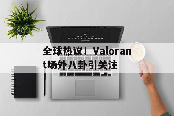 全球热议！Valorant场外八卦引关注的简单介绍